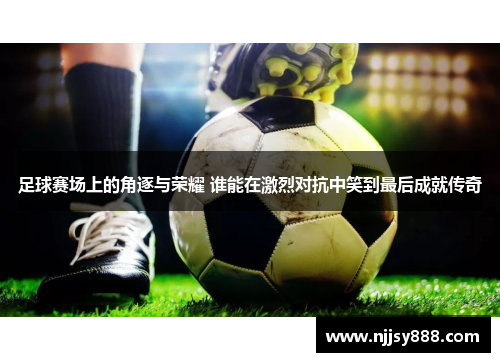 足球赛场上的角逐与荣耀 谁能在激烈对抗中笑到最后成就传奇