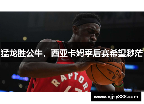 猛龙胜公牛，西亚卡姆季后赛希望渺茫