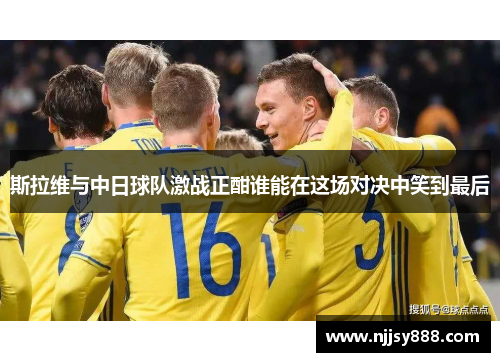 斯拉维与中日球队激战正酣谁能在这场对决中笑到最后